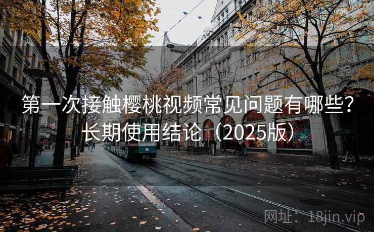 第一次接触樱桃视频常见问题有哪些？长期使用结论（2025版）