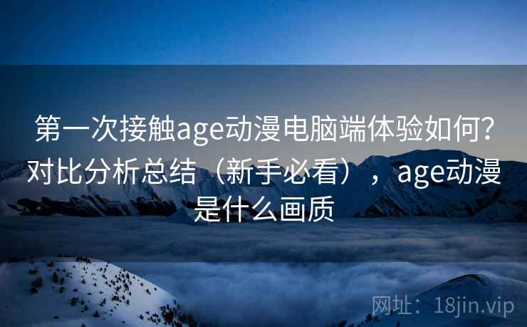 第一次接触age动漫电脑端体验如何？对比分析总结（新手必看），age动漫是什么画质