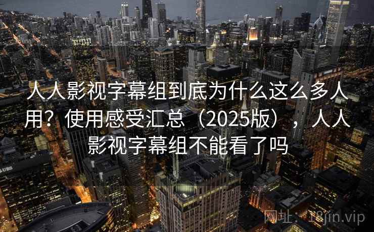 人人影视字幕组到底为什么这么多人用？使用感受汇总（2025版），人人影视字幕组不能看了吗