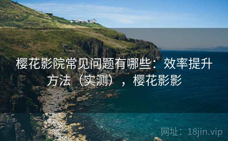 樱花影院常见问题有哪些：效率提升方法（实测），樱花影影