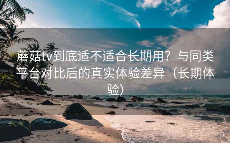 蘑菇tv到底适不适合长期用？与同类平台对比后的真实体验差异（长期体验）