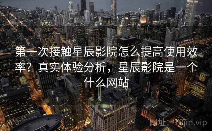 第一次接触星辰影院怎么提高使用效率？真实体验分析，星辰影院是一个什么网站