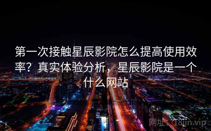 第一次接触星辰影院怎么提高使用效率？真实体验分析，星辰影院是一个什么网站