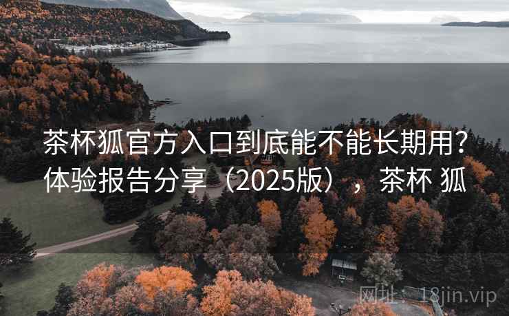 茶杯狐官方入口到底能不能长期用？体验报告分享（2025版），茶杯 狐