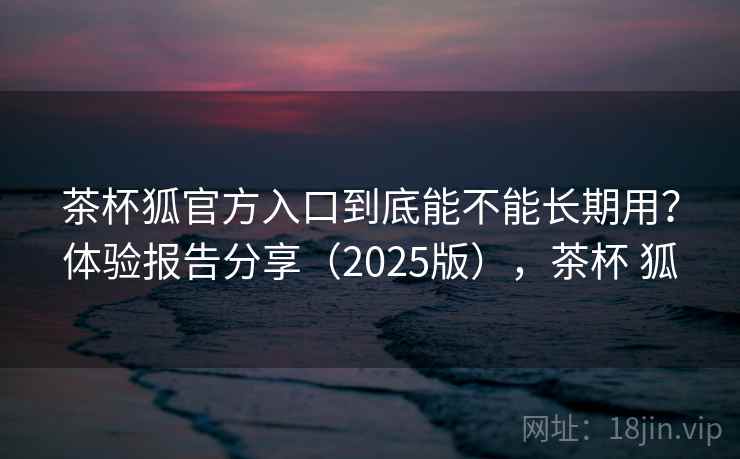 茶杯狐官方入口到底能不能长期用？体验报告分享（2025版），茶杯 狐