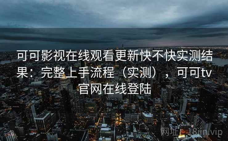 可可影视在线观看更新快不快实测结果：完整上手流程（实测），可可tv官网在线登陆