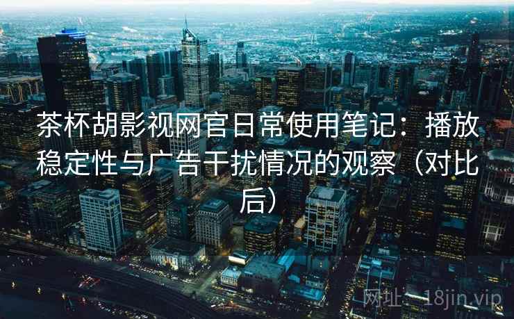 茶杯胡影视网官日常使用笔记：播放稳定性与广告干扰情况的观察（对比后）