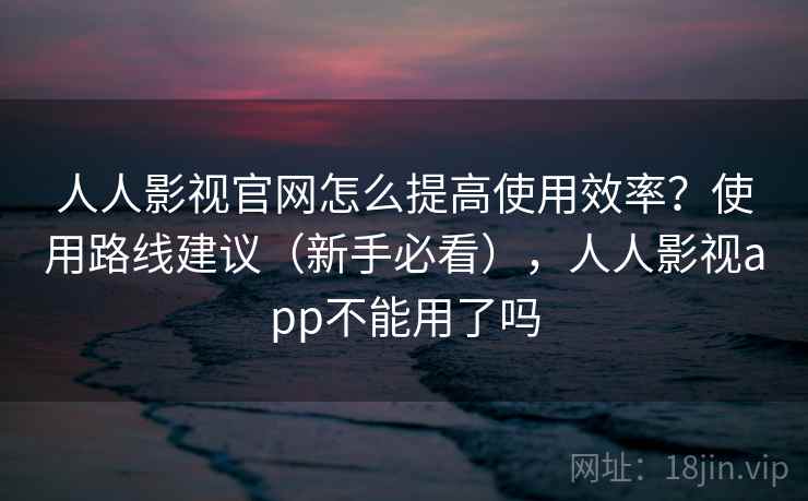 人人影视官网怎么提高使用效率？使用路线建议（新手必看），人人影视app不能用了吗