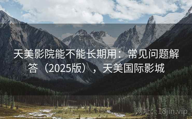 天美影院能不能长期用:常见问题解答(2025版),天美国际影城 天美影院能不能长期用:常见问题解答(2025版),天美国际影城