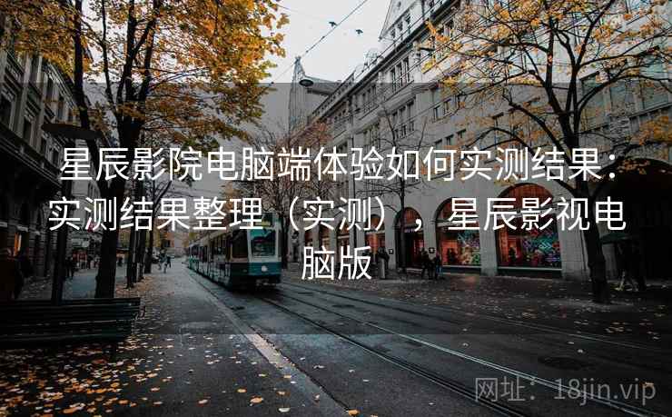 星辰影院电脑端体验如何实测结果：实测结果整理（实测），星辰影视电脑版