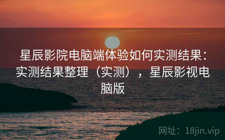 星辰影院电脑端体验如何实测结果：实测结果整理（实测），星辰影视电脑版
