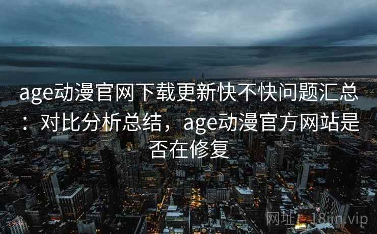 age动漫官网下载更新快不快问题汇总：对比分析总结，age动漫官方网站是否在修复