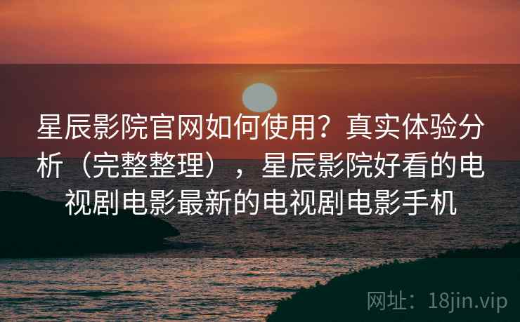 星辰影院官网如何使用？真实体验分析（完整整理），星辰影院好看的电视剧电影最新的电视剧电影手机