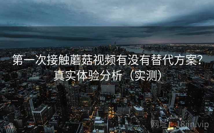 第一次接触蘑菇视频有没有替代方案?真实体验分析(实测) 第一次接触蘑菇视频有没有替代方案?真实体验分析(实测)