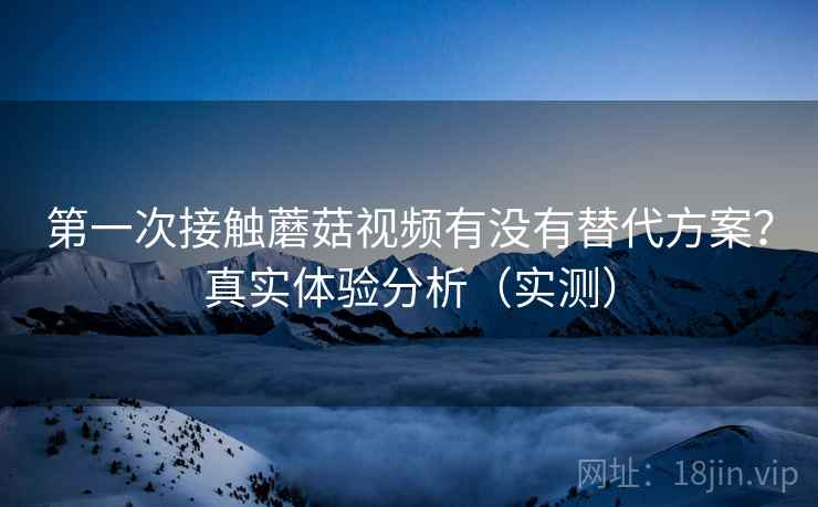 第一次接触蘑菇视频有没有替代方案？真实体验分析（实测）