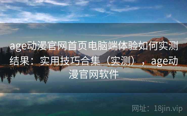 age动漫官网首页电脑端体验如何实测结果：实用技巧合集（实测），age动漫官网软件
