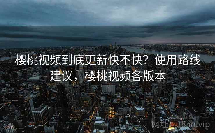樱桃视频到底更新快不快？使用路线建议，樱桃视频各版本