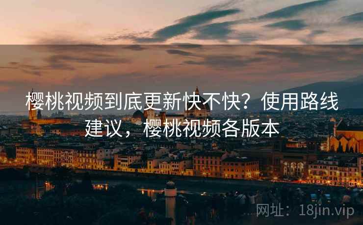 樱桃视频到底更新快不快?使用路线建议,樱桃视频各版本 樱桃视频到底更新快不快?使用路线建议,樱桃视频各版本