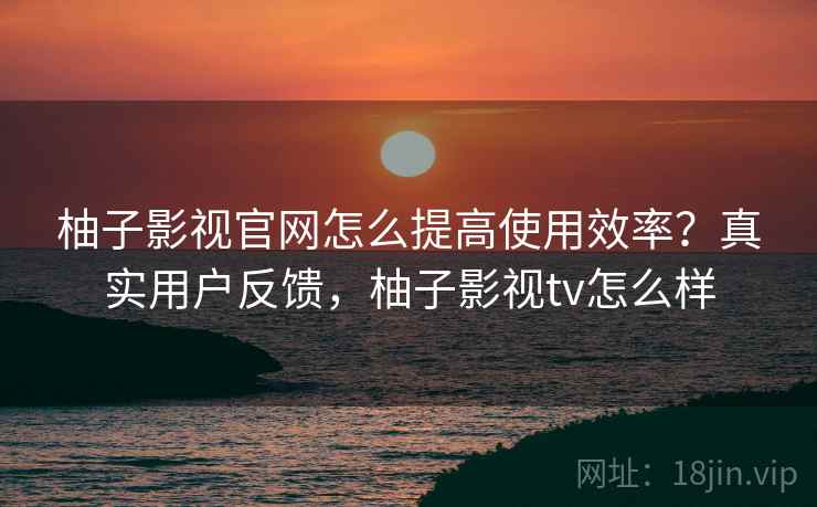 柚子影视官网怎么提高使用效率？真实用户反馈，柚子影视tv怎么样