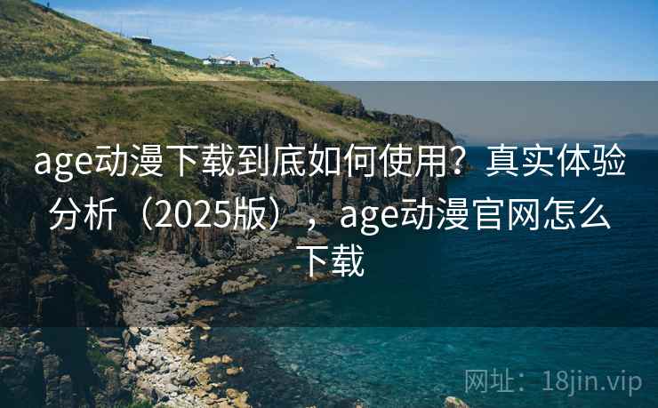 age动漫下载到底如何使用？真实体验分析（2025版），age动漫官网怎么下载