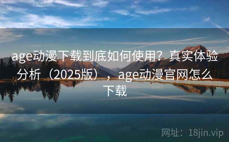 age动漫下载到底如何使用？真实体验分析（2025版），age动漫官网怎么下载