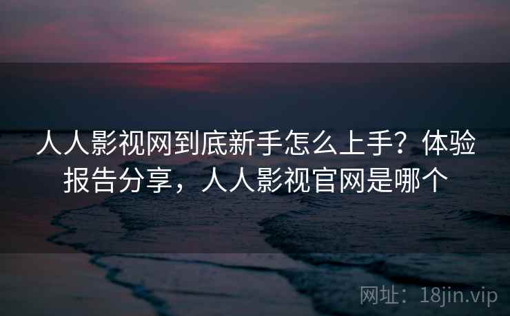 人人影视网到底新手怎么上手？体验报告分享，人人影视官网是哪个