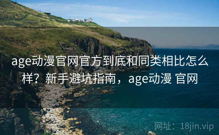 age动漫官网官方到底和同类相比怎么样?新手避坑指南,age动漫 官网 age动漫官网官方到底和同类相比怎么样?新手避坑指南,age动漫 官网