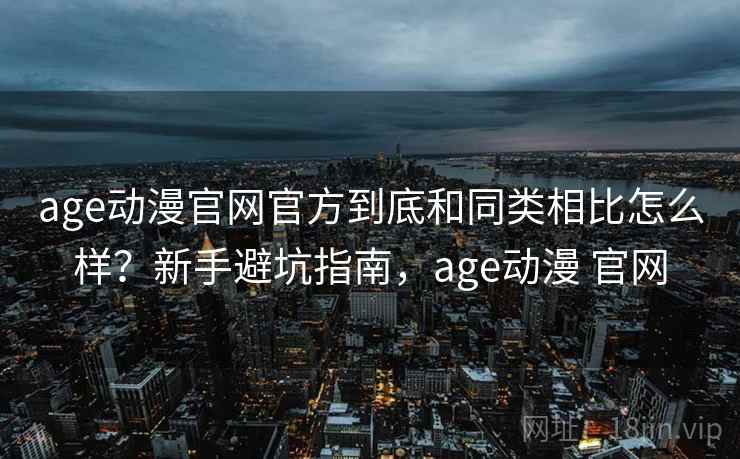age动漫官网官方到底和同类相比怎么样？新手避坑指南，age动漫 官网