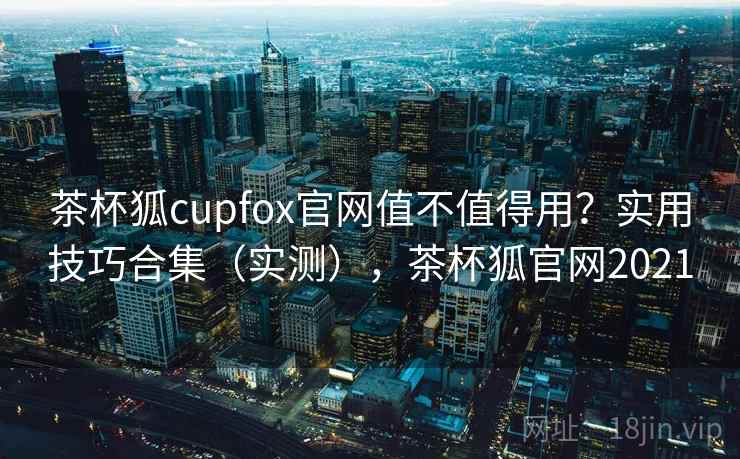 茶杯狐cupfox官网值不值得用？实用技巧合集（实测），茶杯狐官网2021