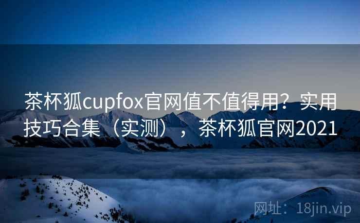 茶杯狐cupfox官网值不值得用?实用技巧合集(实测),茶杯狐官网2021 茶杯狐cupfox官网值不值得用?实用技巧合集(实测),茶杯狐官网2021