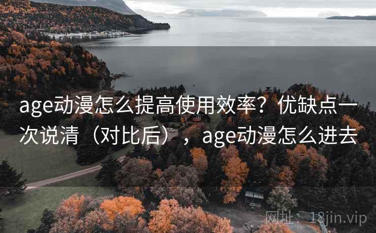 age动漫怎么提高使用效率？优缺点一次说清（对比后），age动漫怎么进去