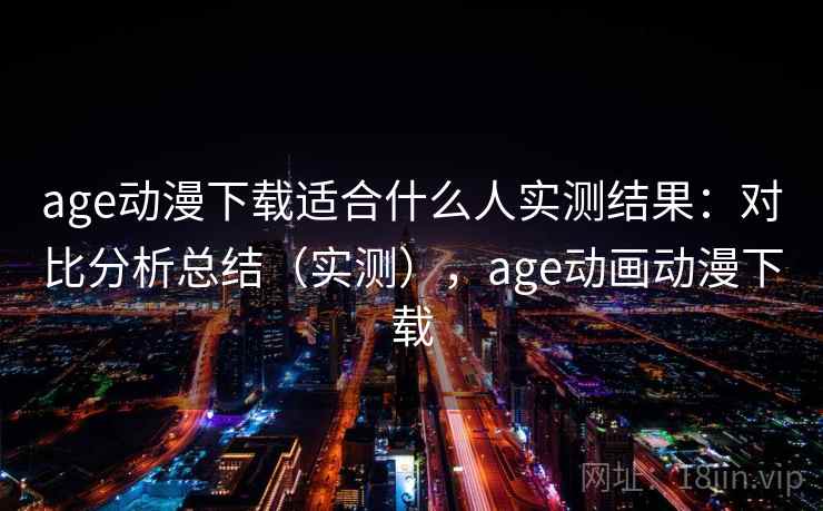 age动漫下载适合什么人实测结果：对比分析总结（实测），age动画动漫下载