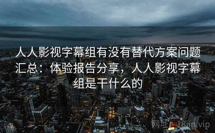 人人影视字幕组有没有替代方案问题汇总：体验报告分享，人人影视字幕组是干什么的