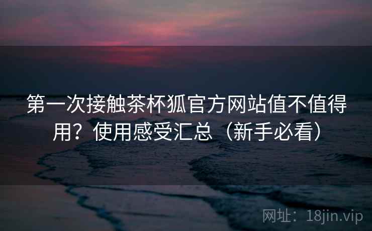 第一次接触茶杯狐官方网站值不值得用？使用感受汇总（新手必看）