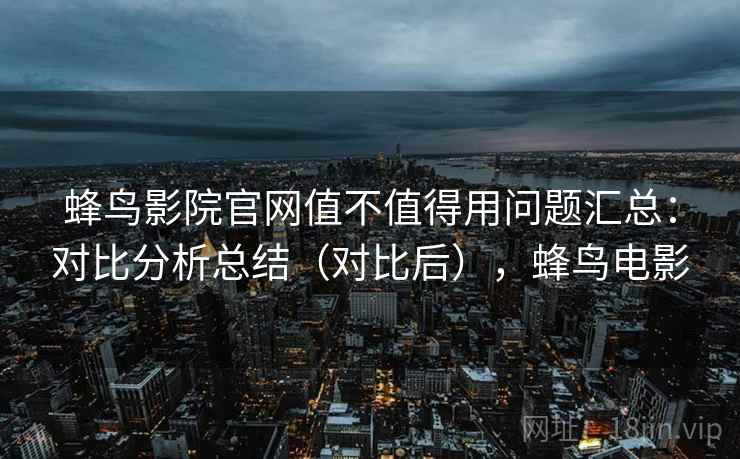 蜂鸟影院官网值不值得用问题汇总：对比分析总结（对比后），蜂鸟电影