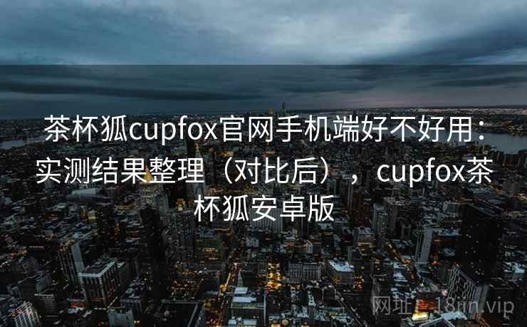 茶杯狐cupfox官网手机端好不好用:实测结果整理(对比后),cupfox茶杯狐安卓版 茶杯狐cupfox官网手机端好不好用:实测结果整理(对比后),cupfox茶杯狐安卓版