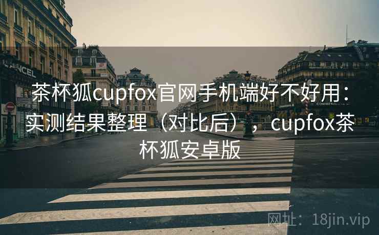 茶杯狐cupfox官网手机端好不好用：实测结果整理（对比后），cupfox茶杯狐安卓版