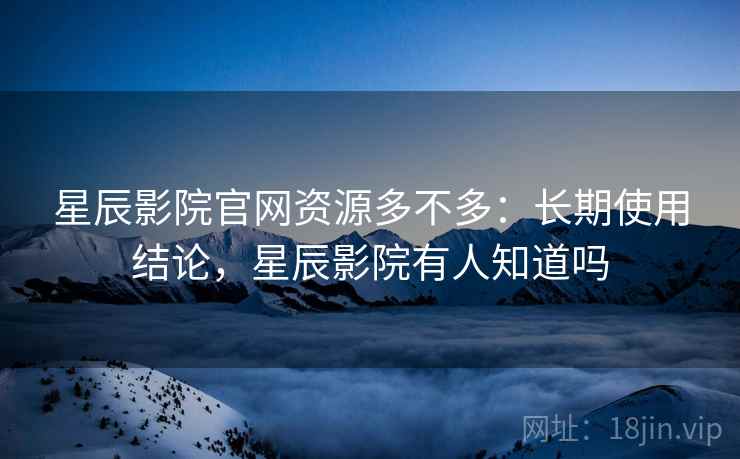 星辰影院官网资源多不多：长期使用结论，星辰影院有人知道吗