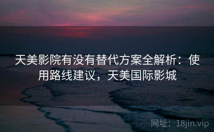 天美影院有没有替代方案全解析：使用路线建议，天美国际影城