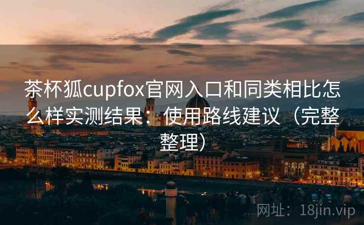茶杯狐cupfox官网入口和同类相比怎么样实测结果：使用路线建议（完整整理）