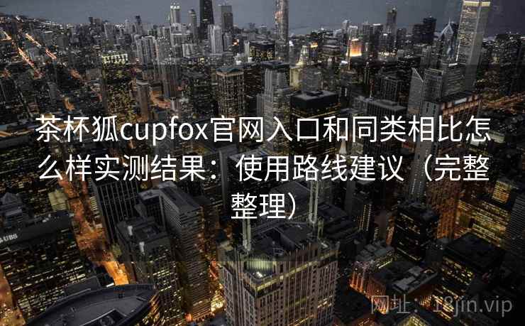 茶杯狐cupfox官网入口和同类相比怎么样实测结果：使用路线建议（完整整理）