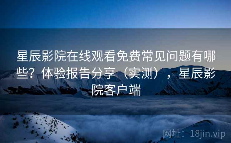星辰影院在线观看免费常见问题有哪些？体验报告分享（实测），星辰影院客户端