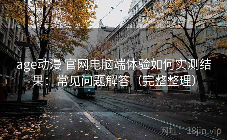 age动漫 官网电脑端体验如何实测结果：常见问题解答（完整整理）