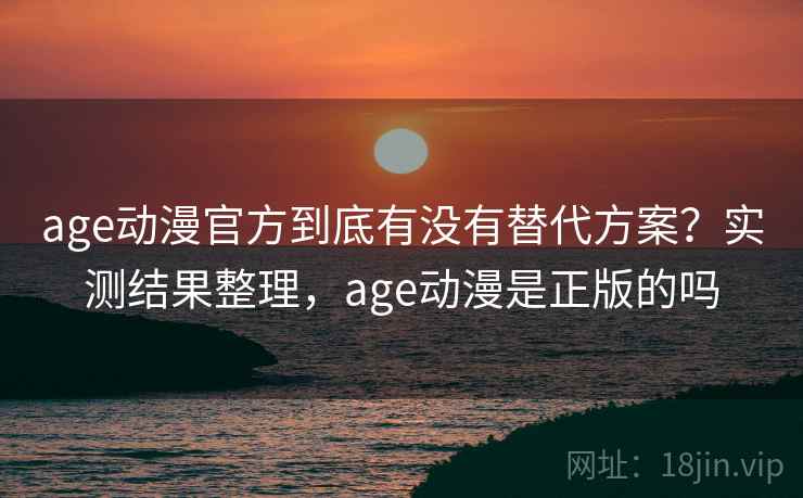 age动漫官方到底有没有替代方案？实测结果整理，age动漫是正版的吗