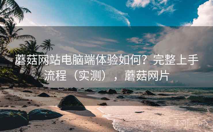 蘑菇网站电脑端体验如何?完整上手流程(实测),蘑菇网片 蘑菇网站电脑端体验如何?完整上手流程(实测),蘑菇网片