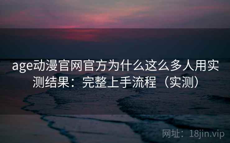 age动漫官网官方为什么这么多人用实测结果：完整上手流程（实测）