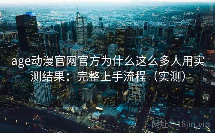 age动漫官网官方为什么这么多人用实测结果：完整上手流程（实测）
