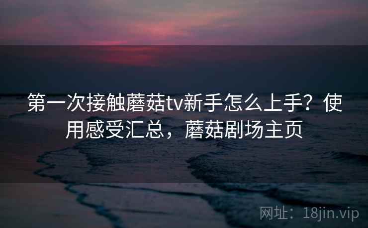 第一次接触蘑菇tv新手怎么上手？使用感受汇总，蘑菇剧场主页