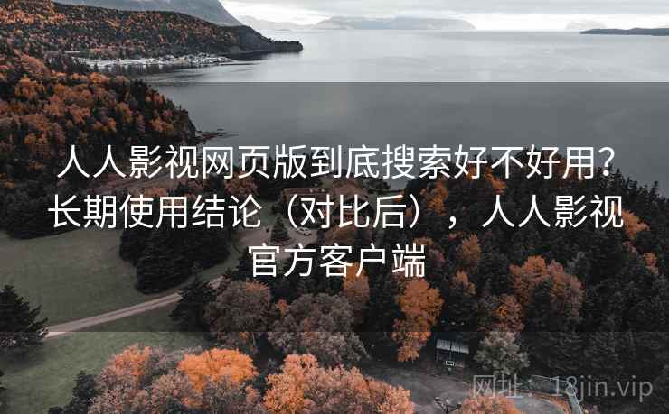 人人影视网页版到底搜索好不好用？长期使用结论（对比后），人人影视官方客户端