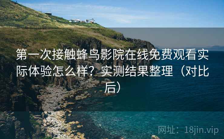 第一次接触蜂鸟影院在线免费观看实际体验怎么样？实测结果整理（对比后）